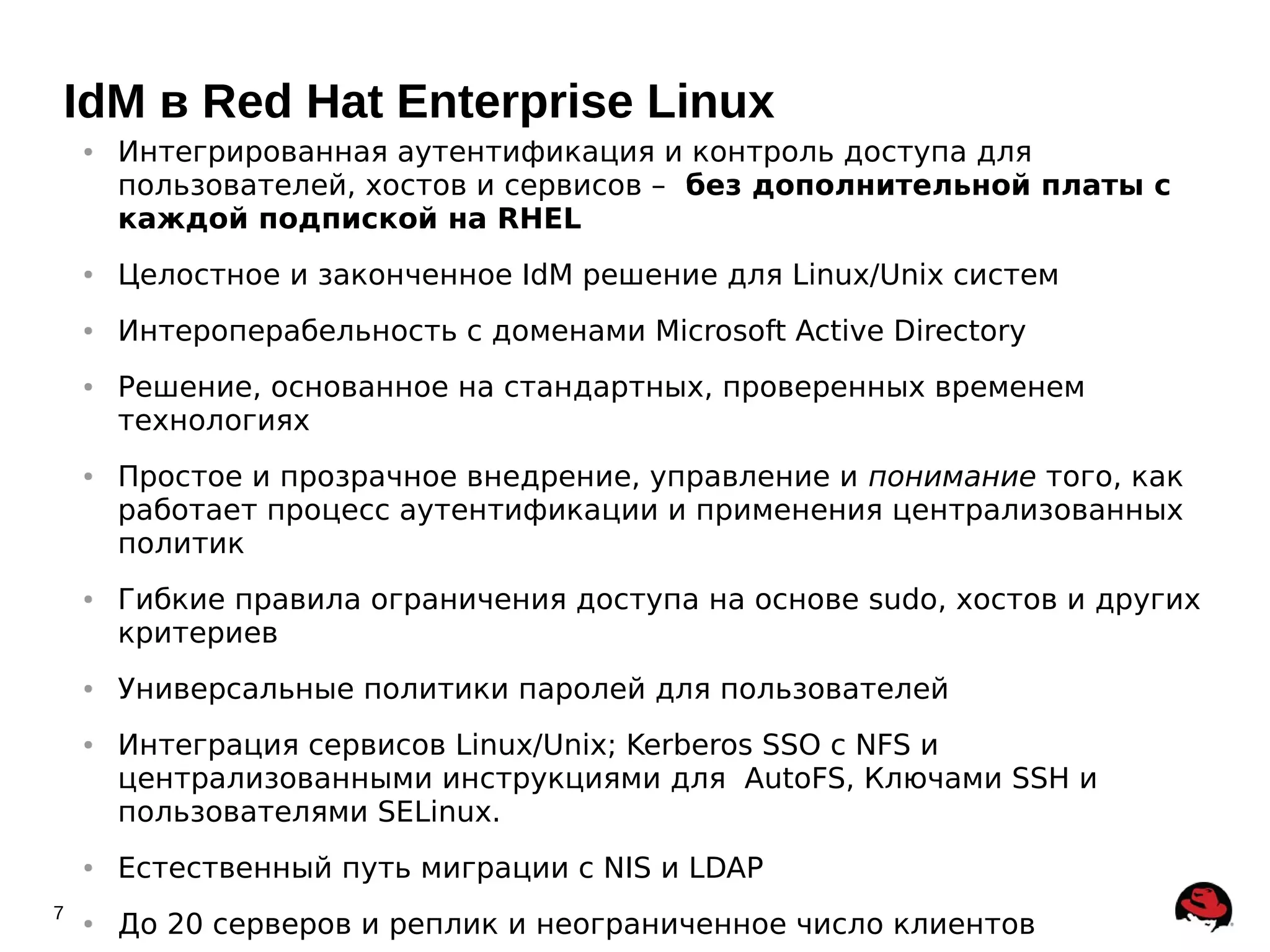 IdM в Red Hat Enterprise Linux
    ●   Интегрированная аутентификация и контроль доступа для
        пользователей, хостов и сервисов – без дополнительной платы с
        каждой подпиской на RHEL
    ●   Целостное и законченное IdM решение для Linux/Unix систем
    ●   Интероперабельность с доменами Microsoft Active Directory
    ●   Решение, основанное на стандартных, проверенных временем
        технологиях
    ●   Простое и прозрачное внедрение, управление и понимание того, как
        работает процесс аутентификации и применения централизованных
        политик
    ●   Гибкие правила ограничения доступа на основе sudo, хостов и других
        критериев
    ●   Универсальные политики паролей для пользователей
    ●   Интеграция сервисов Linux/Unix; Kerberos SSO с NFS и
        централизованными инструкциями для AutoFS, Ключами SSH и
        пользователями SELinux.
    ●   Естественный путь миграции с NIS и LDAP
7   ●   До 20 серверов и реплик и неограниченное число клиентов
 