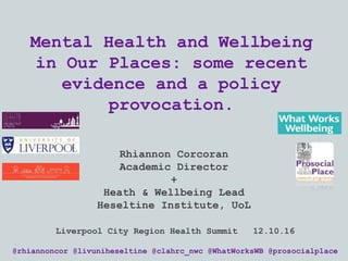 Mental Health and Wellbeing
in Our Places: some recent
evidence and a policy
provocation.
Rhiannon Corcoran
Academic Director
+
Heath & Wellbeing Lead
Heseltine Institute, UoL
@rhiannoncor @livuniheseltine @clahrc_nwc @WhatWorksWB @prosocialplace
Liverpool City Region Health Summit 12.10.16
 