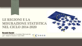 LE REGIONI E LA
MISURAZIONE STATISTICA
NEL CICLO 2014-2020
Riccardo Nannini
Vice-Coordinatore Comitato Permanente
per i Sistemi Statistici del CISIS
 