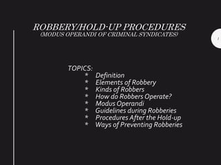 ROBBERY/HOLD-UP PROCEDURES
(MODUS OPERANDI OF CRIMINAL SYNDICATES)
TOPICS:
* Definition
* Elements of Robbery
* Kinds of Robbers
* How do Robbers Operate?
* Modus Operandi
* Guidelines during Robberies
* Procedures After the Hold-up
* Ways of Preventing Robberies
1
 