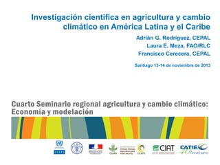 Investigación científica en agricultura y cambio
climático en América Latina y el Caribe
Adrián G. Rodríguez, CEPAL
Laura E. Meza, FAO/RLC
Francisco Cerecera, CEPAL
Santiago 13-14 de noviembre de 2013

 