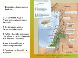 Después de la conversión
  De Pablo…



1- De Damasco huye a
Arabia y después regresa a
Jerusalén.

2- De Jerusalén viaja a
Tarso, su ciudad natal

3- Pablo y Bernabé establecen
Una iglesia en Antioquía donde
Son llamados “cristianos”.

4- Van a Jerusalén por la
Hambruna profetizada.

5- Regresan de Jerusalén a
Antioquía.
                                 Lugares Importantes en primeros años
                                          del Apóstol PABLO
 