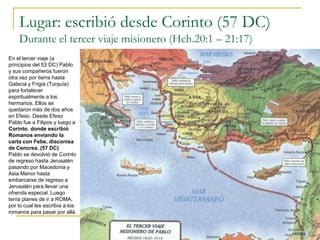 Lugar: escribió desde Corinto (57 DC)
    Durante el tercer viaje misionero (Hch.20:1 – 21:17)
En el tercer viaje (a
principios del 53 DC) Pablo
y sus compañeros fueron
otra vez por tierra hasta
Galacia y Frigia (Turquía)
para fortalecer
espiritualmente a los
hermanos. Ellos se
quedaron más de dos años
en Efeso. Desde Efeso
Pablo fue a Filipos y luego a
Corinto, donde escribió
Romanos enviando la
carta con Febe, diaconisa
de Cencrea. (57 DC)
Pablo se devolvió de Corinto
de regreso hasta Jerusalén
pasando por Macedonia y
Asia Menor hasta
embarcarse de regreso a
Jerusalén para llevar una
ofrenda especial. Luego
tenía planes de ir a ROMA,
por lo cual les escribía a los
romanos para pasar por allá.
 