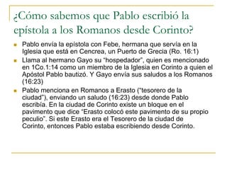 ¿Cómo sabemos que Pablo escribió la
epístola a los Romanos desde Corinto?
   Pablo envía la epístola con Febe, hermana que servía en la
    Iglesia que está en Cencrea, un Puerto de Grecia (Ro. 16:1)
   Llama al hermano Gayo su “hospedador”, quien es mencionado
    en 1Co.1:14 como un miembro de la Iglesia en Corinto a quien el
    Apóstol Pablo bautizó. Y Gayo envía sus saludos a los Romanos
    (16:23)
   Pablo menciona en Romanos a Erasto (“tesorero de la
    ciudad”), enviando un saludo (16:23) desde donde Pablo
    escribía. En la ciudad de Corinto existe un bloque en el
    pavimento que dice “Erasto colocó este pavimento de su propio
    peculio”. Si este Erasto era el Tesorero de la ciudad de
    Corinto, entonces Pablo estaba escribiendo desde Corinto.
 