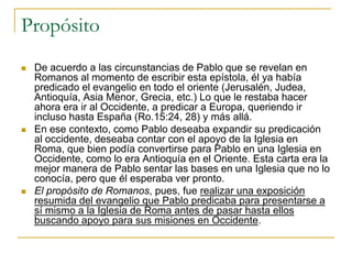 Propósito
   De acuerdo a las circunstancias de Pablo que se revelan en
    Romanos al momento de escribir esta epístola, él ya había
    predicado el evangelio en todo el oriente (Jerusalén, Judea,
    Antioquía, Asia Menor, Grecia, etc.) Lo que le restaba hacer
    ahora era ir al Occidente, a predicar a Europa, queriendo ir
    incluso hasta España (Ro.15:24, 28) y más allá.
   En ese contexto, como Pablo deseaba expandir su predicación
    al occidente, deseaba contar con el apoyo de la Iglesia en
    Roma, que bien podía convertirse para Pablo en una Iglesia en
    Occidente, como lo era Antioquía en el Oriente. Esta carta era la
    mejor manera de Pablo sentar las bases en una Iglesia que no lo
    conocía, pero que él esperaba ver pronto.
   El propósito de Romanos, pues, fue realizar una exposición
    resumida del evangelio que Pablo predicaba para presentarse a
    sí mismo a la Iglesia de Roma antes de pasar hasta ellos
    buscando apoyo para sus misiones en Occidente.
 