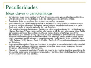 Peculiaridades
Ideas claves o características
   Introducción larga, poco habitual en Pablo. Es comprensible ya que él está escribiendo a
    una iglesia que no fue fundada por él. Se da a conocer en las primeras líneas.
   Conclusión única por contener los nombres de muchos creyentes.
   ¿Un tratado o una carta? A pesar de que la introducción y la conclusión califican el libro
    como una epístola, el cuerpo de la obra parece más un tratado teológico que una carta.
    Contrasta mucho el carácter epistolar de 1era Corintios.
   Cita mucho el Antiguo Testamento. Desde que inicia su salutación en 1:2 hablando de las
    “Santas Escrituras” Pablo hace muchas referencias al AT. Es muy interesante cómo Pablo
    agrupaba un conjunto de escritos del AT para hablar de una enseñanza o doctrina
    determinada, por ejemplo 3:10 y siguiente. Ya que Romanos es primariamente una carta
    doctrinal contiene muy poco material histórico. Sin embargo Pablo utiliza muchas figuras
    históricas conocidas del AT tales como Abraham (4), David (4:6-8), Adán (5:12-21), Sara
    (9:9), Rebeca (9:10), Jacob y Esaú (9:10-13), y Farón (9:17) como ilustración para explicar
    las doctrinas.
   Argumentación retórica. Pablo escribe como si estuviera en un debate doctrinal como si el
    apóstol tuviera a alguien objetando sus razonamientos, y por eso en ocasiones formula
    preguntas y las responde retóricamente.
   Abunda un vocabulario teológico. Pecado, ira, muerte, ley, justicia, justificar, considerar, fe,
    creer, vida, esperanza, circuncisión, Israel, judío, y gentiles. Sobre todo la palabra “justicia”
    y “ley” son claves en esta epístola.
 