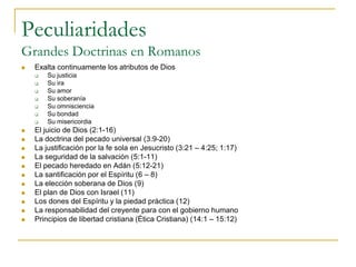 Peculiaridades
Grandes Doctrinas en Romanos
   Exalta continuamente los atributos de Dios
       Su justicia
       Su ira
       Su amor
       Su soberanía
       Su omnisciencia
       Su bondad
       Su misericordia
   El juicio de Dios (2:1-16)
   La doctrina del pecado universal (3:9-20)
   La justificación por la fe sola en Jesucristo (3:21 – 4:25; 1:17)
   La seguridad de la salvación (5:1-11)
   El pecado heredado en Adán (5:12-21)
   La santificación por el Espíritu (6 – 8)
   La elección soberana de Dios (9)
   El plan de Dios con Israel (11)
   Los dones del Espíritu y la piedad práctica (12)
   La responsabilidad del creyente para con el gobierno humano
   Principios de libertad cristiana (Ética Cristiana) (14:1 – 15:12)
 