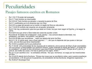Peculiaridades
Pasajes famosos escritos en Romanos
   Ro.1:16-17 El poder del evangelio
   Ro.2:1 Todo hombre es inexcusable
   Ro.3:23-24 Todo hombre es pecador y necesita la gracia de Dios
   Ro.5:1 Justificados por la fe tenemos paz con Dios.
   Ro.6:23 La paga del pecado es la muerte; el regalo de Dios es vida eterna
   Ro.7:14-25 El conflicto del creyente con el pecado remanente
   Ro.8:1 No hay condenación para los que están en Cristo; los que viven según el Espíritu, y no según la
    carne.
   Ro.8:28 A los que aman a Dios todas las cosas les ayudan a bien
   Ro.8:29-30 “El Orden de la Salvación” (ordo salutis) – nos conoció desde la eternidad, nos
    predestinó, nos llamó, nos justificó, nos glorificó.
   Ro.8:35-39 Más que vencedores… nada nos separa del amor de Dios.
   Ro.9:11-16 “A Jacob amé, mas a Esaú aborrecí...” “...Así que no depende del que quiere ni del que
    corre, sino de Dios que tiene misericordia”.
   Ro.10:8-9 La palabra de fe que predicamos
   Ro.11:33-36 “¡Oh profundidad de las riquezas de la sabiduría y de la ciencia de Dios! ¡Cuán insondables
    son sus juicios, e inescrutables sus caminos! Porque ¿quién entendió la mente del Señor? ¿O quién fue
    su consejero? ¿O quién le dio a él primero, para que le fuese recompensado? Porque de él, y por él, y
    para él, son todas las cosas. A él sea la gloria por los siglos. Amén.”
   Ro.12:1-2 Un sacrificio vivo – la verdadera ofrenda. “Así que, hermanos, os ruego por las misericordias
    de Dios…”
   Ro.15:4-6 El aliento de la Escritura. “Porque las cosas que se escribieron antes, para nuestra enseñanza
    se escribieron, a fin de que por la paciencia y la consolación de las Escrituras, tengamos esperanza…”
   Ro.16:25-27 Doxología final.
 