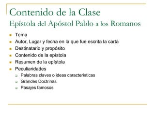 Contenido de la Clase
Epístola del Apóstol Pablo a los Romanos
   Tema
   Autor, Lugar y fecha en la que fue escrita la carta
   Destinatario y propósito
   Contenido de la epístola
   Resumen de la epístola
   Peculiaridades
       Palabras claves o ideas características
       Grandes Doctrinas
       Pasajes famosos
 