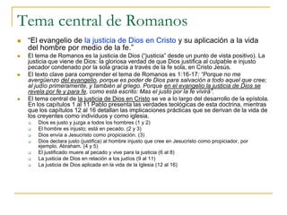 Tema central de Romanos
   “El evangelio de la justicia de Dios en Cristo y su aplicación a la vida
    del hombre por medio de la fe.”
   El tema de Romanos es la justicia de Dios (“justicia” desde un punto de vista positivo). La
    justicia que viene de Dios: la gloriosa verdad de que Dios justifica al culpable e injusto
    pecador condenado por la sola gracia a través de la fe sola, en Cristo Jesús.
   El texto clave para comprender el tema de Romanos es 1:16-17: “Porque no me
    avergüenzo del evangelio, porque es poder de Dios para salvación a todo aquel que cree;
    al judío primeramente, y también al griego. Porque en el evangelio la justicia de Dios se
    revela por fe y para fe, como está escrito: Mas el justo por la fe vivirá”.
   El tema central de la justicia de Dios en Cristo se ve a lo largo del desarrollo de la epístola.
    En los capítulos 1 al 11 Pablo presenta las verdades teológicas de esta doctrina, mientras
    que los capítulos 12 al 16 detallan las implicaciones prácticas que se derivan de la vida de
    los creyentes como individuos y como iglesia.
       Dios es justo y juzga a todos los hombres (1 y 2)
       El hombre es injusto; está en pecado. (2 y 3)
       Dios envía a Jesucristo como propiciación. (3)
       Dios declara justo (justifica) al hombre injusto que cree en Jesucristo como propiciador, por
        ejemplo, Abraham. (4 y 5)
       El justificado muere al pecado y vive para la justicia (6 al 8)
       La justicia de Dios en relación a los judíos (9 al 11)
       La justicia de Dios aplicada en la vida de la Iglesia (12 al 16)
 