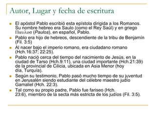 Autor, Lugar y fecha de escritura
   El apóstol Pablo escribió esta epístola dirigida a los Romanos.
    Su nombre hebreo era Saulo (como el Rey Saúl) y en griego
               (Paulos), en español, Pablo.
   Pablo era hijo de hebreos, descendiente de la tribu de Benjamín
    (Fil. 3:5)
   Al nacer bajo el imperio romano, era ciudadano romano
    (Hch.16:37; 22:25).
   Pablo nació cerca del tiempo del nacimiento de Jesús, en la
    ciudad de Tarso (Hch.9:11), una ciudad importante (Hch.21:39)
    de la provincial de Cilicia, ubicada en Asia Menor (hoy
    día, Turquía).
   Según su testimonio, Pablo pasó mucho tiempo de su juventud
    en Jerusalén siendo estudiante del célebre maestro judío
    Gamaliel (Hch. 22:3).
   Tal como su propio padre, Pablo fue fariseo (Hch.
    23:6), miembro de la secta más estricta de los judíos (Fil. 3:5).
 
