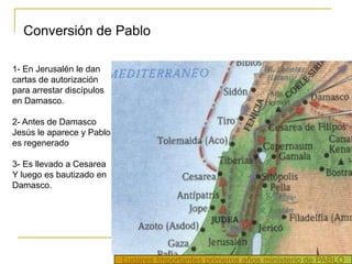 Conversión de Pablo

1- En Jerusalén le dan
cartas de autorización
para arrestar discípulos
en Damasco.

2- Antes de Damasco
Jesús le aparece y Pablo
es regenerado

3- Es llevado a Cesarea
Y luego es bautizado en
Damasco.




                           Lugares Importantes primeros años ministerio de PABLO
 