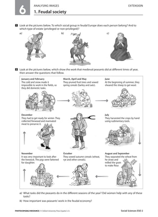 6

ANALYSING IMAGES

EXTENSION

1. Feudal society

Ẅ Look at the pictures below. To which social group in feudal Europe does each person belong? And to
which type of estate (privileged or non-privileged)?
a)

b)

c)

ẅ Look at the pictures below, which show the work that medieval peasants did at different times of year,
then answer the questions that follow.
January and February
The cold and snow made it
impossible to work in the fields, so
they did domestic tasks.

March, April and May
They pruned fruit trees and sowed
spring cereals (barley and oats).

December
They had to get ready for winter. They
collected firewood and marinated
meat to preserve it.

November
It was very important to look after
the livestock. The pigs were fattened
for slaughter.

June
At the beginning of summer, they
sheared the sheep to get wool.

July
They harvested the crops by hand
using rudimentary tools.

October
They sowed autumn cereals (wheat,
rye and other cereals).

August and September
They separated the wheat from
he straw and
milled the grain
to make flour.

a) What tasks did the peasants do in the different seasons of the year? Did women help with any of these
tasks?
b) How important was peasants’ work in the feudal economy?

PHOTOCOPIABLE RESOURCE / © Oxford University Press España S. A.

Social Sciences ESO 2

 