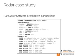 Radar case study 
Hardware/Software breakdown: connections 
SYSTEM IMPLEMENTATION radar.simple 
SUBCOMPONENTS 
aerial : DEVICE antenna; 
rotor : DEVICE motor; 
monitor : DEVICE screen; 
main : PROCESS processing.others; 
cpu : PROCESSOR leon2; 
VME : BUS VME; 
RAM : MEMORY RAM; 
CONNECTIONS 
PORT aerial.antenna_out -> main.receive_pulse; 
PORT rotor.motor_out -> main.get_angle; 
PORT main.send_pulse -> aerial.antenna_in; 
PORT main.to_screen -> monitor.screen_in; 
BUS ACCESS VME -> aerial.VME; 
BUS ACCESS VME -> rotor.VME; 
BUS ACCESS VME -> monitor.VME; 
BUS ACCESS VME -> cpu.VME; 
BUS ACCESS VME -> RAM.VME; 
 