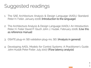Suggested readings 
1. The SAE Architecture Analysis & Design Language (AADL) Standard. 
Peter H. Feiler, January 2008. [Introduction to the language] 
2. The Architecture Analysis & Design Language (AADL): An Introduction, 
Peter H. Feiler David P. Gluch John J. Hudak, February 2006. [Use this 
as reference manual] 
3. OSATE plug­in: 
SEI validation plug­ins. 
SEI. [Analysis in general] 
4. Developing AADL Models for Control Systems: A Practitioner’s Guide. 
John Hudak Peter Feiler. July 2007. [Flow latency analysis] 
 