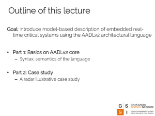 Outline of this lecture 
Goal: introduce model-based description of embedded real-time 
critical systems using the AADLv2 architectural language 
• Part 1: Basics on AADLv2 core 
– Syntax, semantics of the language 
• Part 2: Case study 
– A radar illustrative case study 
 