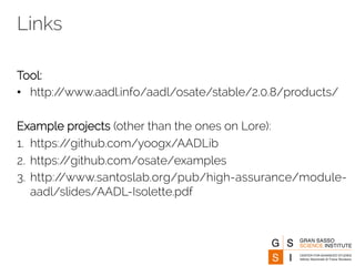 Links 
Tool: 
• http://www.aadl.info/aadl/osate/stable/2.0.8/products/ 
Example projects (other than the ones on Lore): 
1. https://github.com/yoogx/AADLib 
2. https://github.com/osate/examples 
3. http://www.santoslab.org/pub/high-assurance/module-aadl/ 
slides/AADL-Isolette.pdf 
 
