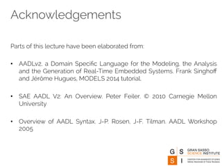 Acknowledgements 
Parts of this lecture have been elaborated from: 
• AADLv2, a Domain Specific Language for the Modeling, the Analysis 
and the Generation of Real-Time Embedded Systems. Frank Singhoff 
and Jérôme Hugues, MODELS 2014 tutorial. 
• SAE AADL V2: An Overview. Peter Feiler. © 2010 Carnegie Mellon 
University 
• Overview of AADL Syntax. J-P. Rosen, J-F. Tilman. AADL Workshop 
2005 
 