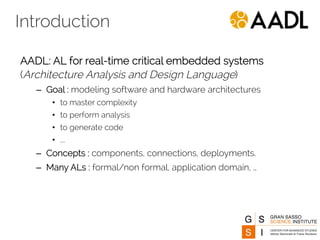 Introduction 
AADL: AL for real-time critical embedded systems 
(Architecture Analysis and Design Language) 
– Goal : modeling software and hardware architectures 
• to master complexity 
• to perform analysis 
• to generate code 
• …. 
– Concepts : components, connections, deployments. 
– Many ALs : formal/non formal, application domain, … 
 