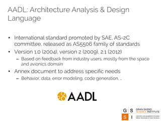 AADL: Architecture Analysis & Design 
Language 
• International standard promoted by SAE, AS-2C 
committee, released as AS5506 family of standards 
• Version 1.0 (2004), version 2 (2009), 2.1 (2012) 
– Based on feedback from industry users, mostly from the space 
and avionics domain 
• Annex document to address specific needs 
– Behavior, data, error modeling, code generation, … 
 