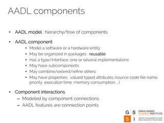 AADL components 
• AADL model : hierarchy/tree of components 
• AADL component 
• Model a software or a hardware entity 
• May be organized in packages : reusable 
• Has a type/interface, one or several implementations 
• May have subcomponents 
• May combine/extend/refine others 
• May have properties : valued typed attributes (source code file name, 
priority, execution time, memory consumption, …) 
• Component interactions 
– Modeled by component connections 
– AADL features are connection points 
 