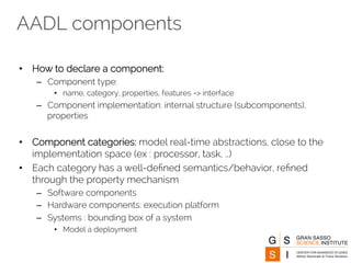 AADL components 
• How to declare a component: 
– Component type: 
• name, category, properties, features => interface 
– Component implementation: internal structure (subcomponents), 
properties 
• Component categories: model real-time abstractions, close to the 
implementation space (ex : processor, task, …) 
• Each category has a well-defined semantics/behavior, refined 
through the property mechanism 
– Software components 
– Hardware components: execution platform 
– Systems : bounding box of a system 
• Model a deployment 
 