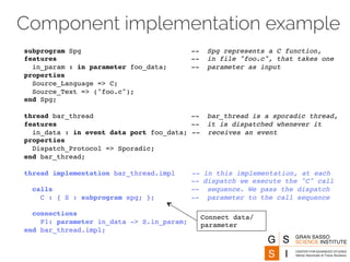 Component implementation example 
subprogram Spg -- Spg represents a C function, 
features -- in file "foo.c", that takes one 
in_param : in parameter foo_data; -- parameter as input 
properties 
Source_Language => C; 
Source_Text => ("foo.c"); 
end Spg; 
thread bar_thread -- bar_thread is a sporadic thread, 
features -- it is dispatched whenever it 
in_data : in event data port foo_data; -- receives an event 
properties 
Dispatch_Protocol => Sporadic; 
end bar_thread; 
thread implementation bar_thread.impl -- in this implementation, at each 
-- dispatch we execute the "C" call 
calls -- sequence. We pass the dispatch 
C : { S : subprogram spg; }; -- parameter to the call sequence 
connections 
P1: parameter in_data -> S.in_param; 
end bar_thread.impl; 
Connect data/ 
parameter 
 