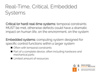 Real-Time, Critical, Embedded 
Systems 
Critical (or hard) real-time systems: temporal constraints 
MUST be met, otherwise defects could have a dramatic 
impact on human life, on the environment, on the system 
Embedded systems: computing system designed for 
specific control functions within a larger system 
n Often with temporal constraints 
n Part of a complete device, often including hardware and 
mechanical parts 
n Limited amount of resources 
 
