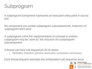 Subprogram 
A subprogram component represents an execution entry point in source 
text 
No component can contain subprogram subcomponents. Instances of 
subprogram don't exist 
A subprogram call in the implementation of a thread or another 
subprogram may be “seen as” the inclusion of a subprogram 
subcomponent 
A thread can have call sequences for its states: 
– initialization, finalization, activation, deactivation, computation, and recovery 
Each thread dispatch executes the computation call sequence once 
 