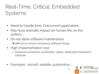 Real-Time, Critical, Embedded 
Systems 
• Need to handle time. Concurrent applications. 
• May have dramatic impact on human life, on the 
system, ... 
• Do not allow software maintenance 
à difficult to correct erroneous software/bugs 
• High implementation cost 
– temporal constraints verification, safety, dedicated hardware/ 
software 
• Examples : aircraft, satellite, automotive, … 
5 
 