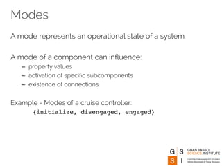 Modes 
A mode represents an operational state of a system 
A mode of a component can influence: 
– property values 
– activation of specific subcomponents 
– existence of connections 
Example - Modes of a cruise controller: 
{initialize, disengaged, engaged} 
 