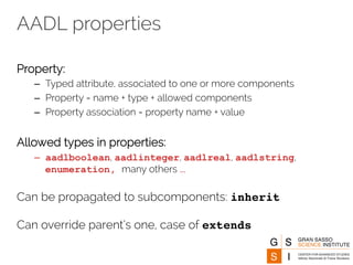 AADL properties 
Property: 
– Typed attribute, associated to one or more components 
– Property = name + type + allowed components 
– Property association = property name + value 
Allowed types in properties: 
– aadlboolean, aadlinteger, aadlreal, aadlstring, 
enumeration, many others … 
Can be propagated to subcomponents: inherit 
Can override parent’s one, case of extends 
 
