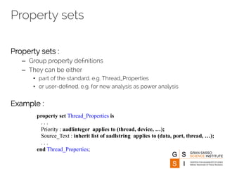 Property sets 
Property sets : 
– Group property definitions 
– They can be either 
• part of the standard, e.g. Thread_Properties 
• or user-defined, e.g. for new analysis as power analysis 
Example : 
property set Thread_Properties is 
. . . 
Priority : aadlinteger applies to (thread, device, …); 
Source_Text : inherit list of aadlstring applies to (data, port, thread, …); 
. . . 
end Thread_Properties; 
 