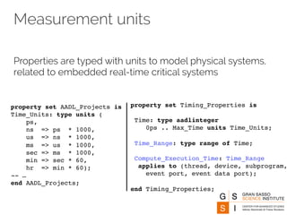 Measurement units 
Properties are typed with units to model physical systems, 
related to embedded real-time critical systems 
property set AADL_Projects is 
Time_Units: type units ( 
ps, 
ns => ps * 1000, 
us => ns * 1000, 
ms => us * 1000, 
sec => ms * 1000, 
min => sec * 60, 
hr => min * 60); 
-- … 
end AADL_Projects; 
property set Timing_Properties is 
Time: type aadlinteger 
0ps .. Max_Time units Time_Units; 
Time_Range: type range of Time; 
Compute_Execution_Time: Time_Range 
applies to (thread, device, subprogram, 
event port, event data port); 
end Timing_Properties; 
 