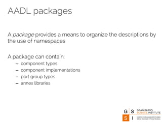 AADL packages 
A package provides a means to organize the descriptions by 
the use of namespaces 
A package can contain: 
– component types 
– component implementations 
– port group types 
– annex libraries 
 