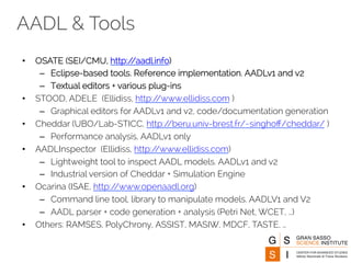 AADL & Tools 
• OSATE (SEI/CMU, http://aadl.info) 
– Eclipse-based tools. Reference implementation. AADLv1 and v2 
– Textual editors + various plug-ins 
• STOOD, ADELE (Ellidiss, http://www.ellidiss.com ) 
– Graphical editors for AADLv1 and v2, code/documentation generation 
• Cheddar (UBO/Lab-STICC, http://beru.univ-brest.fr/~singhoff/cheddar/ ) 
– Performance analysis, AADLv1 only 
• AADLInspector (Ellidiss, http://www.ellidiss.com) 
– Lightweight tool to inspect AADL models. AADLv1 and v2 
– Industrial version of Cheddar + Simulation Engine 
• Ocarina (ISAE, http://www.openaadl.org) 
– Command line tool, library to manipulate models. AADLV1 and V2 
– AADL parser + code generation + analysis (Petri Net, WCET, …) 
• Others: RAMSES, PolyChrony, ASSIST, MASIW, MDCF, TASTE, … 
 