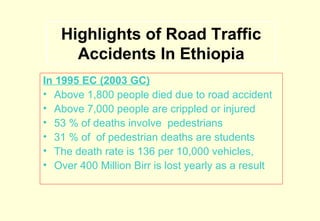 Highlights of Road Traffic
Accidents In Ethiopia
In 1995 EC (2003 GC)
• Above 1,800 people died due to road accident
• Above 7,000 people are crippled or injured
• 53 % of deaths involve pedestrians
• 31 % of of pedestrian deaths are students
• The death rate is 136 per 10,000 vehicles,
• Over 400 Million Birr is lost yearly as a result

 