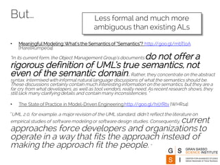 But…
• Meaningful Modeling:What’s the Semantics of “Semantics”? http://goo.gl/mbTloA
[HarelRumpe04]
“In its current form, the Object Management Group’s documents do not offer a
rigorous definition of UML’s true semantics, not
even of the semantic domain.Rather, they concentrate on the abstract
syntax, intermixed with informal natural language discussions of what the semantics should be.
These discussions certainly contain much interesting information on the semantics, but they are a
far cry from what developers, as well as tool vendors, really need. As recent research shows, they
still lack many clarifying details and contain many inconsistencies. ”
• The State of Practice in Model-Driven Engineering http://goo.gl/h5YRtv [WHR14]
“UML 2.0, for example, a major revision of the UML standard, didn’t reflect the literature on
empirical studies of software modeling or software design studies. Consequently, current
approaches force developers and organizations to
operate in a way that fits the approach instead of
making the approach fit the people.”
Less formal and much more
ambiguous than existing ALs
 