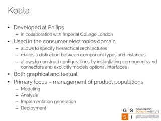 Koala
• Developed at Philips
– in collaboration with Imperial College London
• Used in the consumer electronics domain
– allows to specify hierarchical architectures
– makes a distinction between component types and instances
– allows to construct configurations by instantiating components and
connectors and explicitly models optional interfaces
• Both graphical and textual
• Primary focus – management of product populations
– Modeling
– Analysis
– Implementation generation
– Deployment
 