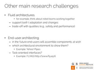 Other main research challenges
• Fluid architectures
• for example, think about robot teams working together
– support (self-) adaptation and changes
– trade-off with qualities (e.g., safety and performance)
• End-user architecting
– in the future end-users will assemble components at wish
– which architectural environment to show them?
• Example: Yahoo! Pipes
– Task oriented interfaces?
• Example: FLYAQ (http://www.flyaq.it)
 