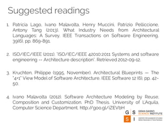 Suggested readings
1. Patricia Lago, Ivano Malavolta, Henry Muccini, Patrizio Pelliccione,
Antony Tang (2013). What Industry Needs from Architectural
Languages: A Survey. IEEE Transactions on Software Engineering,
39(6), pp. 869-891.
2. ISO/IEC/IEEE (2011). "ISO/IEC/IEEE 42010:2011 Systems and software
engineering -- Architecture description". Retrieved 2012-09-12.
3. Kruchten, Philippe (1995, November). Architectural Blueprints — The
“4+1” View Model of Software Architecture. IEEE Software 12 (6), pp. 42-
50.
4. Ivano Malavolta (2012). Software Architecture Modeling by Reuse,
Composition and Customization. PhD Thesis. University of L'Aquila,
Computer Science Department. http://goo.gl/iZEVbH
 
