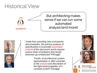 Historical View
But architecting makes
sense if we can run some
automated
analysis (and more)!academia
“Aside from providing clear and precise
documentation, the primary purpose of
specifications is to provide automated
analysis of the document and to expose
various kinds of problems that would
otherwise go undetected” (PW1992)
“Fourth, an architectural system
representation is often essential
to the analysis and description of
the highl-level properties of a
complex system” (GS1994)
 