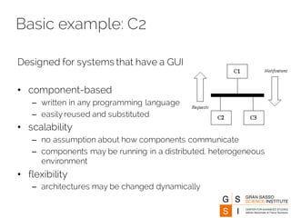 Basic example: C2
Designed for systems that have a GUI
• component-based
– written in any programming language
– easily reused and substituted
• scalability
– no assumption about how components communicate
– components may be running in a distributed, heterogeneous
environment
• flexibility
– architectures may be changed dynamically
 