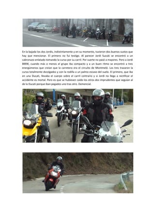 En la bajada los dos Jordis, indistintamente y en su momento, tuvieron dos buenos sustos que
hay que mencionar. El primero no fui testigo. Al parecer Jordi Suzuki se encontró a un
cabronazo enlatado tomando la curva por su carril. Por suerte no pasó a mayores. Pero a Jordi
BMW, cuando más o menos el grupo iba compacto y a un buen ritmo se encontró a tres
energúmenos que creían que la carretera era el circuito de Montmeló. Los tres trazaron la
curva totalmente dscolgados y con la rodilla a un palmo escaso del suelo. El primero, que iba
en una Ducati, llevaba el cuerpo sobre el carril contrario y si Jordi no llega a rectificar el
accidente es mortal. Pero es que se hubiesen caído los otros dos imprudentes que seguían al
de la Ducati porque iban pegados uno tras otro. Demencial.
 