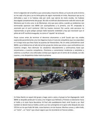 Entre la digestión de la butifarra que comenzaba a hacerme efecto y el susto de Jordi el ánimo
se me cayó a los pies y ya no tenía ganas de seguir montando en moto. Reconozco que ya no
disfrutaba y que si no hubiese sido por Jordi, que ejercía de moto escoba, me hubiese
descolgado completamente del grupo. No sólo no disfruté absolutamente nada del retorno del
Montseny por la otra cara, la de Montanyà, sino que para colmo, cuando ya estábamos casi
terminando aparecen tres BMW con acompañantes y la primera, una RT, empezaba la
ascensión por el carril contrario. ¡Olé tus huevos moreno! Por suerte, este percance no
representaba un gran peligro porque había bastante visibilidad y hay que reconocer que el
piloto de la RT rectificó enseguida, no como el “capullo” de la Ducati.

Pocas curvas antes de terminar el descenso alcanzamos a Jordi Suzuki que nos estaba
esperando pacientemente y los tres llegamos hasta el resto de compañeros que nos esperaban
en la larga recta que lleva hasta las puertas de Palautordera. No sin antes confundirnos Jordi
BMW y yo al detenernos al lado del primer grupo de motos que vimos y que confundimos con
nuestros amigos. Para disimular les saludamos educadamente y continuamos hasta que
encontramos a nuestros compañeros. Charlamos y comentamos incidencias y anécdotas y
volvimos a crucificar a los esforzados ciclistas que seguían por el centro de la calzada, con dos
cojones, y nos despedimos todos hasta la próxima.




En Palau Nacho se separó del grupo y luego, poco a poco, el grupo se fue disgregando. Jordi
BMW se despidió yendo por la costa y me imagino que Rethane y Primario se desviarían hacia
el Vallés y el resto hacia Barcelona. Al final sólo quedábamos Raúl, Jordi Suzuki y yo. Raúl
también se desvió hacia el Vallés y Jordi y yo nos sumergimos en la gran urbe después de unos
225 km en los que hubo de todo, cosas buenas y no tan buenas. Muchas curvas y, sobre todo,
un “recto”… un “recto” que a buen seguro que me recordarán en futuras salidas…
 