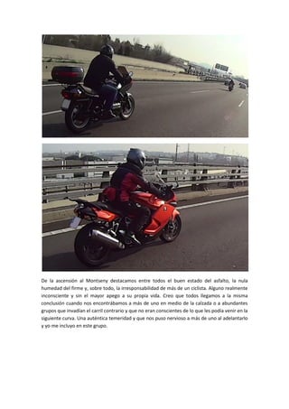 De la ascensión al Montseny destacamos entre todos el buen estado del asfalto, la nula
humedad del firme y, sobre todo, la irresponsabilidad de más de un ciclista. Alguno realmente
inconsciente y sin el mayor apego a su propia vida. Creo que todos llegamos a la misma
conclusión cuando nos encontrábamos a más de uno en medio de la calzada o a abundantes
grupos que invadían el carril contrario y que no eran conscientes de lo que les podía venir en la
siguiente curva. Una auténtica temeridad y que nos puso nervioso a más de uno al adelantarlo
y yo me incluyo en este grupo.
 