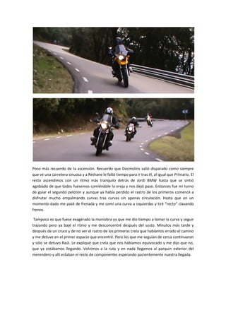 Poco más recuerdo de la ascensión. Recuerdo que Docmolins salió disparado como siempre
que ve una carretera sinuosa y a Rethane le faltó tiempo para ir tras él, al igual que Primario. El
resto ascendimos con un ritmo más tranquilo detrás de Jordi BMW hasta que se sintió
agobiado de que todos fuésemos comiéndole la oreja y nos dejó paso. Entonces fue mi turno
de guiar el segundo pelotón y aunque ya había perdido el rastro de los primeros comencé a
disfrutar mucho empalmando curvas tras curvas sin apenas circulación. Hasta que en un
momento dado me pasé de frenada y me comí una curva a izquierdas y tiré “recto” clavando
frenos.

 Tampoco es que fuese exagerado la maniobra ya que me dio tiempo a tomar la curva y seguir
trazando pero ya bajé el ritmo y me desconcentré después del susto. Minutos más tarde y
después de un cruce y de no ver el rastro de los primeros creía que habíamos errado el camino
y me detuve en el primer espacio que encontré. Pero los que me seguían de cerca continuaron
y sólo se detuvo Raúl. Le expliqué que creía que nos habíamos equivocado y me dijo que no,
que ya estábamos llegando. Volvimos a la ruta y en nada llegamos al parquin exterior del
merendero y allí estaban el resto de componentes esperando pacientemente nuestra llegada.
 