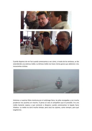 Cuando dejamos de reir fue cuando comenzamos a ver cómo, a través de las ventanas, se iba
extendiendo una extensa niebla. La dichosa niebla nos hacía menos gracia que adelantar a los
incoscientes ciclistas.




Volvimos a nuestras fieles monturas,con el estómago lleno, las pilas recargadas y con mucha
prudencia nos pusimos en marcha. A penas se veía al compañero que te precedía. Era una
niebla bastante espesa y que comenzó a disiparse cuando comenzamos la bajada hacia
Viladrau. La niebla no duró mucho tiempo, pero tocó los cojones, como siempre, para qué
engañarnos.
 