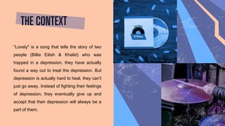 THE CONTEXT
“Lovely" is a song that tells the story of two
people (Billie Eilish & Khalid) who was
trapped in a depression. they have actually
found a way out to treat the depression. But
depression is actually hard to heal, they can't
just go away. Instead of fighting their feelings
of depression, they eventually give up and
accept that their depression will always be a
part of them.
 