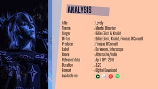 ANALYSIS
Title : Lovely
Theme : Mental Disorder
Singer : Billie Eilish & Khalid
Writer : Billie Eilish, Khalid, Finneas O'Connell
Producer : Finneas O'Connell
Label : Darkroom. Interscope
Genre : Alternative/Indie
Released date : April 19th, 2018
Duration : 3:20
Format : Digital Download
Available on :
 